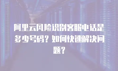 阿里云风险识别客服电话是多少号码？如何快速解决问题？