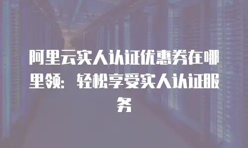 阿里云实人认证优惠券在哪里领：轻松享受实人认证服务