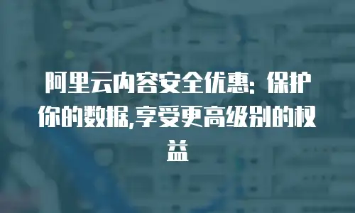 阿里云内容安全优惠: 保护你的数据,享受更高级别的权益