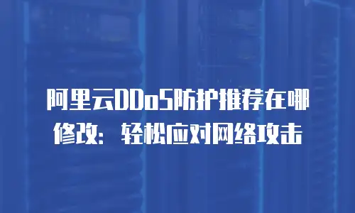 阿里云DDoS防护推荐在哪修改：轻松应对网络攻击