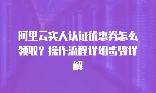 阿里云实人认证优惠券怎么领取？操作流程详细步骤详解