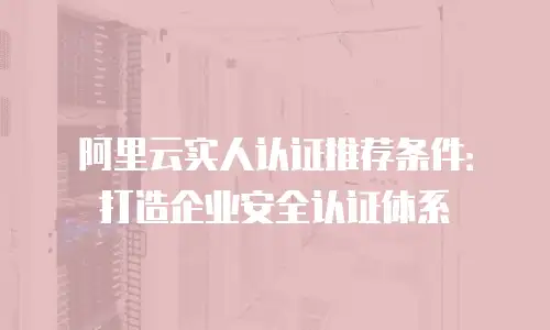 阿里云实人认证推荐条件：打造企业安全认证体系