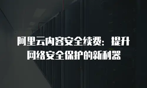 阿里云内容安全续费：提升网络安全保护的新利器