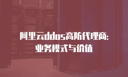 阿里云ddos高防代理商：业务模式与价值