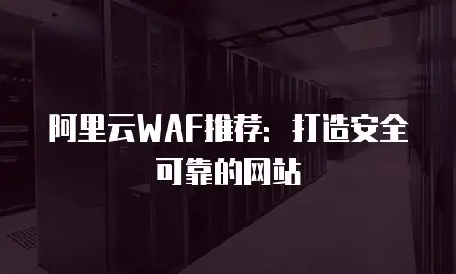 阿里云WAF推荐：打造安全可靠的网站