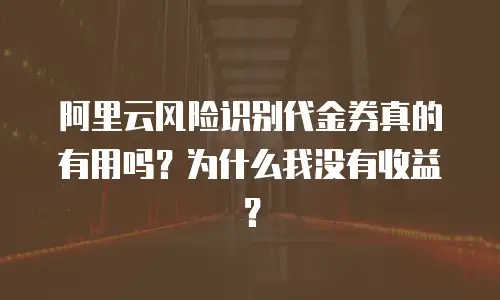 阿里云风险识别代金券真的有用吗？为什么我没有收益？