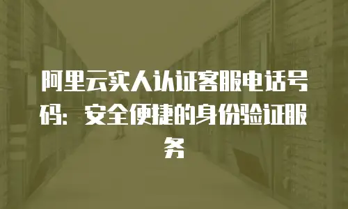 阿里云实人认证客服电话号码：安全便捷的身份验证服务