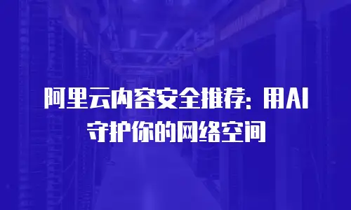 阿里云内容安全推荐: 用AI守护你的网络空间