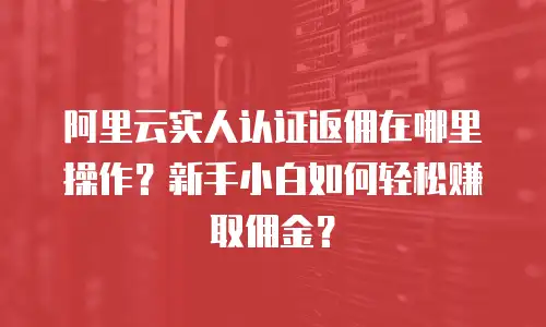 阿里云实人认证返佣在哪里操作？新手小白如何轻松赚取佣金？