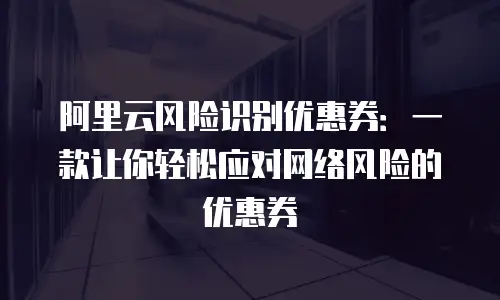 阿里云风险识别优惠券：一款让你轻松应对网络风险的优惠券