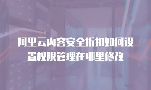 阿里云内容安全折扣如何设置权限管理在哪里修改