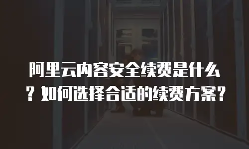 阿里云内容安全续费是什么？如何选择合适的续费方案？