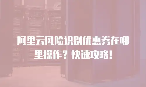 阿里云风险识别优惠券在哪里操作？快速攻略！