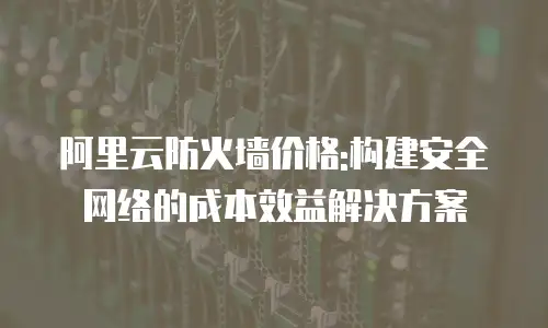 阿里云防火墙价格:构建安全网络的成本效益解决方案