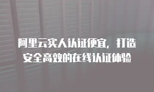 阿里云实人认证便宜，打造安全高效的在线认证体验