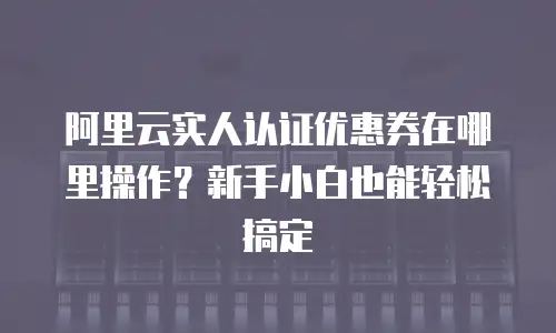 阿里云实人认证优惠券在哪里操作？新手小白也能轻松搞定