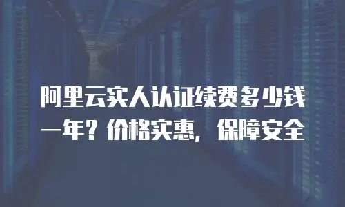 阿里云实人认证续费多少钱一年？价格实惠，保障安全