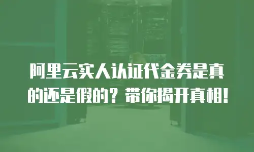 阿里云实人认证代金券是真的还是假的？带你揭开真相！