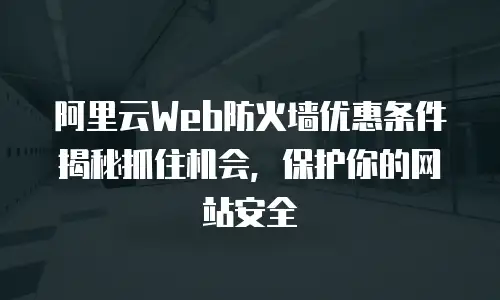 阿里云Web防火墙优惠条件揭秘抓住机会，保护你的网站安全