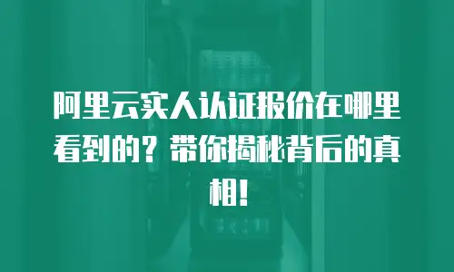阿里云实人认证报价在哪里看到的？带你揭秘背后的真相！