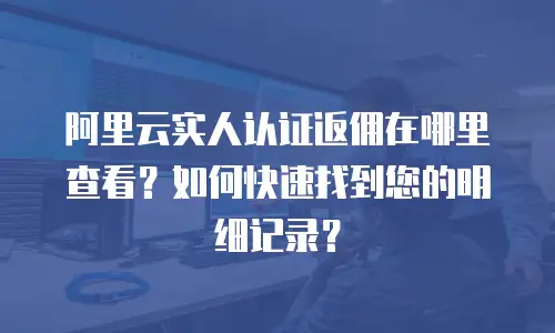 阿里云实人认证返佣在哪里查看？如何快速找到您的明细记录？