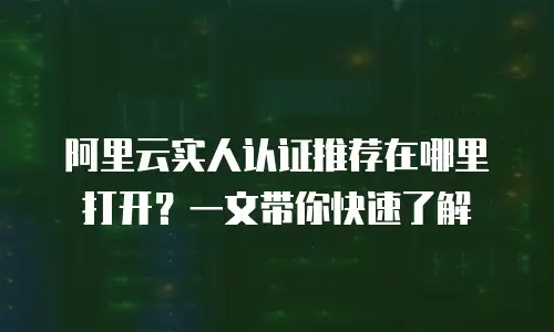 阿里云实人认证推荐在哪里打开？一文带你快速了解