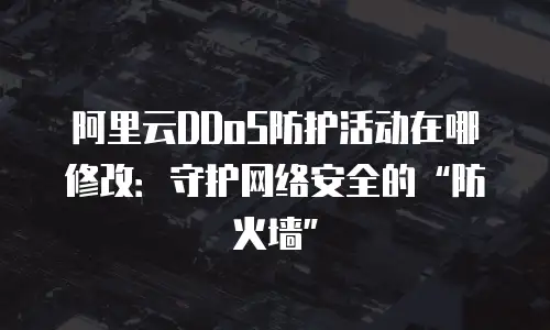 阿里云DDoS防护活动在哪修改：守护网络安全的&ldquo;防火墙&rdquo;