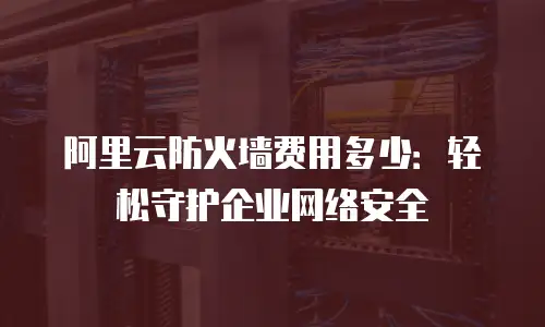 阿里云防火墙费用多少：轻松守护企业网络安全
