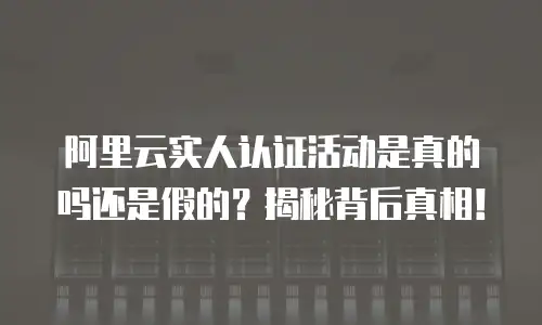 阿里云实人认证活动是真的吗还是假的？揭秘背后真相！