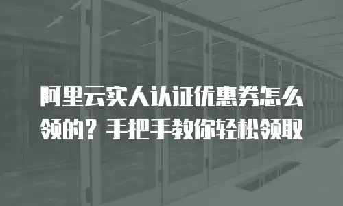 阿里云实人认证优惠券怎么领的？手把手教你轻松领取