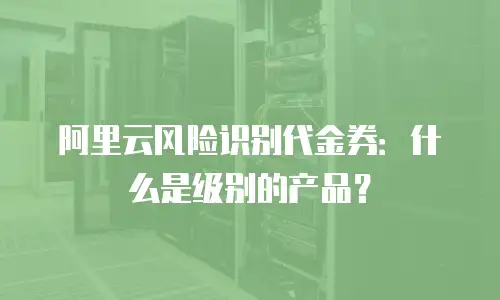 阿里云风险识别代金券：什么是级别的产品？