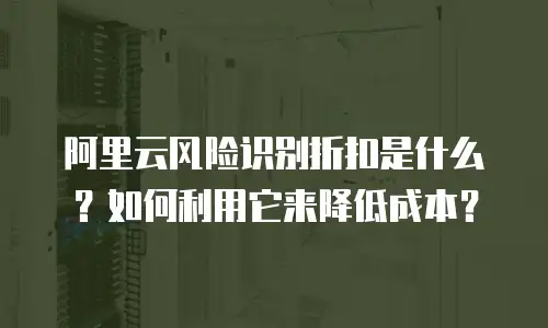 阿里云风险识别折扣是什么？如何利用它来降低成本？