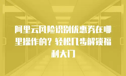阿里云风险识别优惠券在哪里操作的？轻松几步解锁福利大门