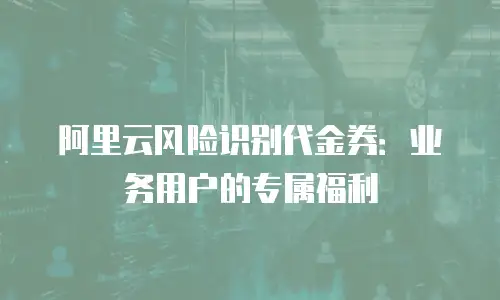 阿里云风险识别代金券：业务用户的专属福利