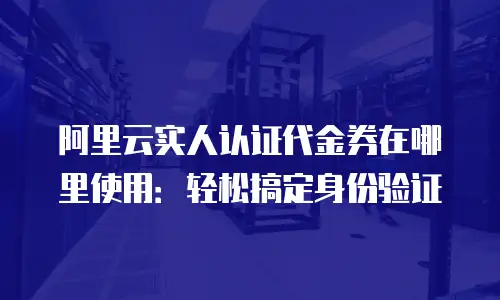 阿里云实人认证代金券在哪里使用：轻松搞定身份验证