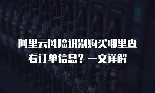 阿里云风险识别购买哪里查看订单信息？一文详解