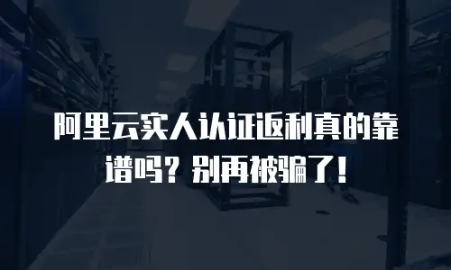 阿里云实人认证返利真的靠谱吗？别再被骗了！