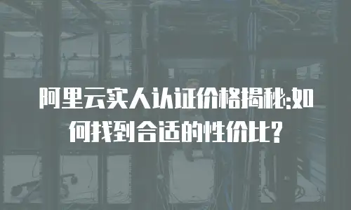 阿里云实人认证价格揭秘:如何找到合适的性价比?