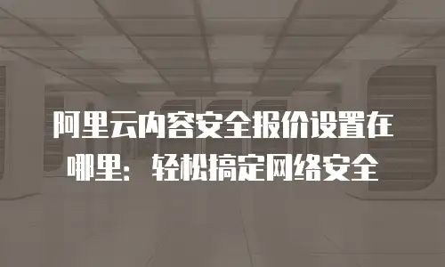 阿里云内容安全报价设置在哪里：轻松搞定网络安全