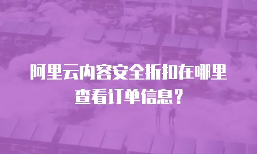 阿里云内容安全折扣在哪里查看订单信息？