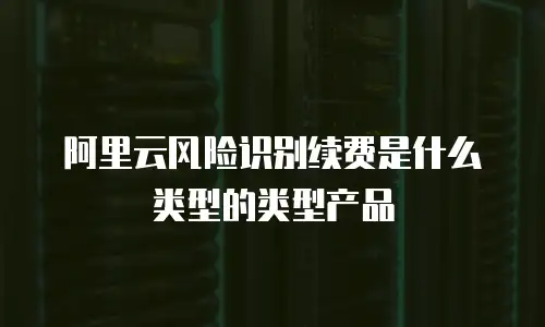 阿里云风险识别续费是什么类型的类型产品
