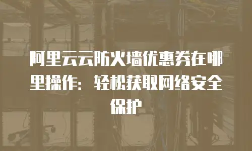 阿里云云防火墙优惠券在哪里操作：轻松获取网络安全保护