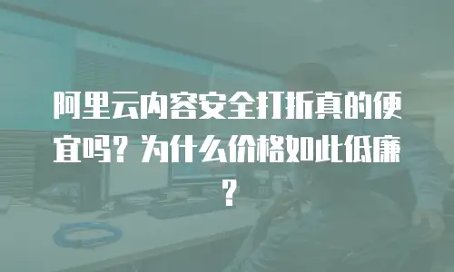 阿里云内容安全打折真的便宜吗？为什么价格如此低廉？