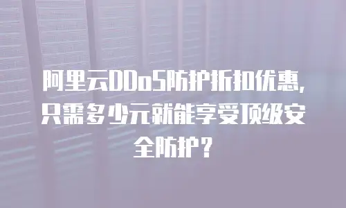 阿里云DDoS防护折扣优惠，只需多少元就能享受顶级安全防护？