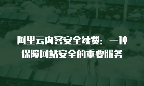 阿里云内容安全续费：一种保障网站安全的重要服务