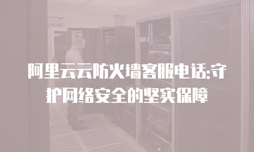 阿里云云防火墙客服电话:守护网络安全的坚实保障