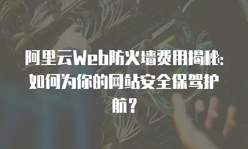 阿里云Web防火墙费用揭秘：如何为你的网站安全保驾护航？