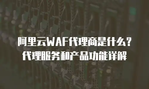 阿里云WAF代理商是什么？代理服务和产品功能详解