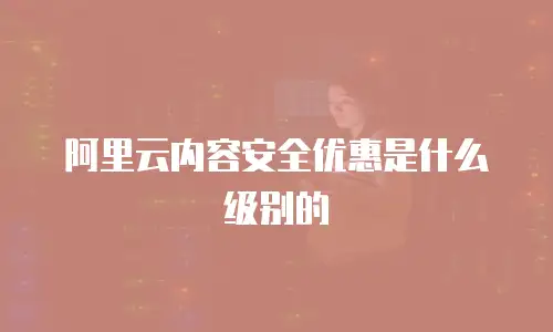 阿里云内容安全优惠是什么级别的