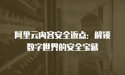 阿里云内容安全返点：解锁数字世界的安全宝藏